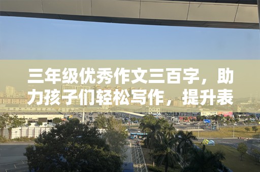 三年级优秀作文三百字，助力孩子们轻松写作，提升表达能力
