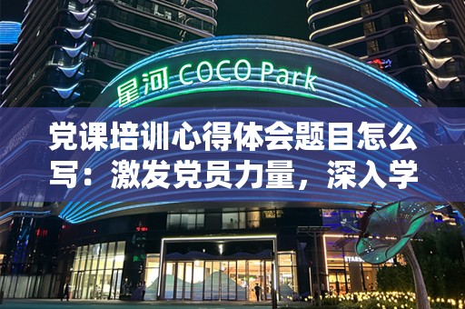 党课培训心得体会题目怎么写：激发党员力量，深入学习党的精神