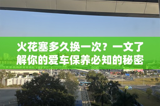 火花塞多久换一次？一文了解你的爱车保养必知的秘密！